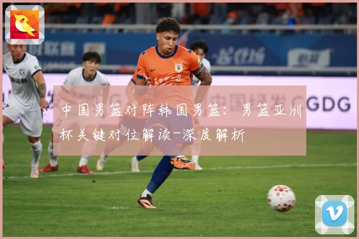 中国男篮对阵韩国男篮：男篮亚洲杯关键对位解读-深度解析