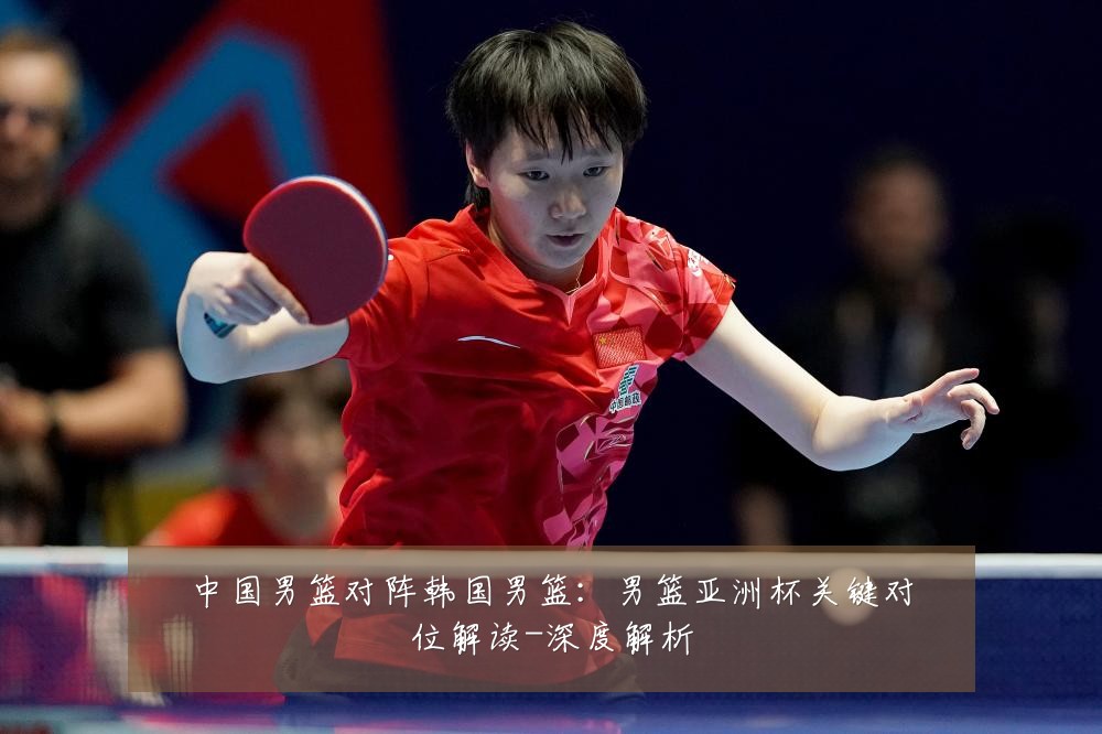 中国男篮对阵韩国男篮：男篮亚洲杯关键对位解读-深度解析