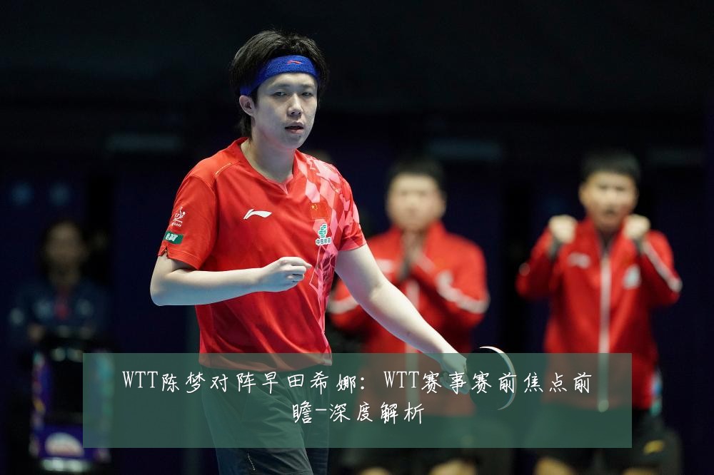 WTT陈梦对阵早田希娜:WTT赛事赛前焦点前瞻-深度解析