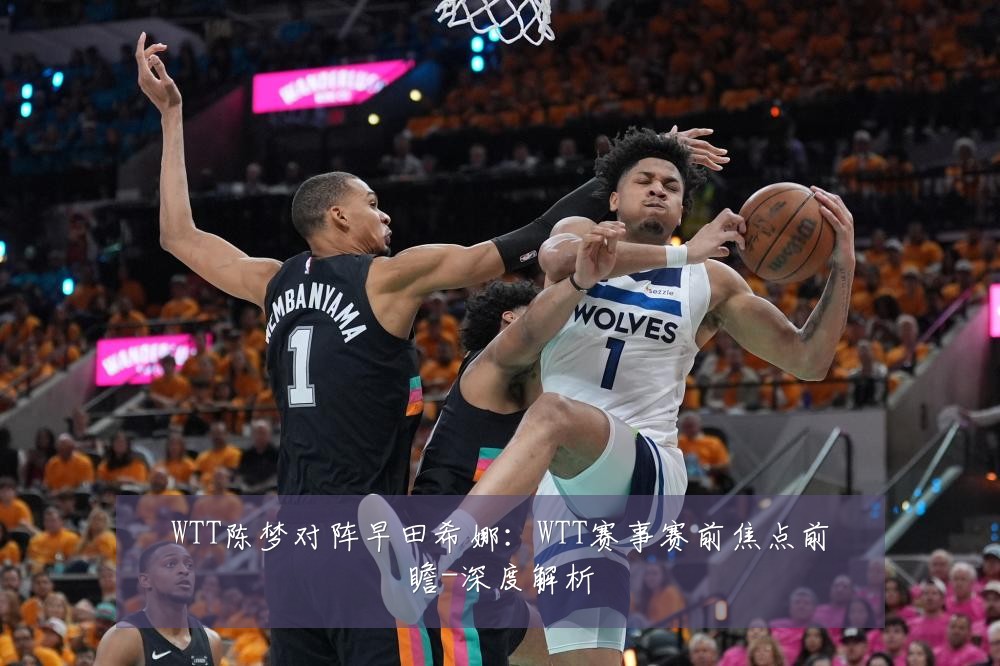 WTT陈梦对阵早田希娜:WTT赛事赛前焦点前瞻-深度解析